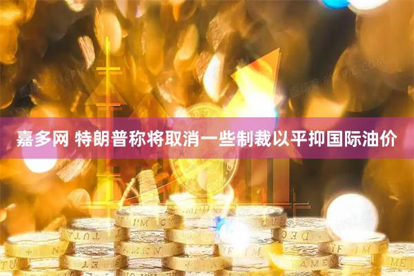 嘉多网 特朗普称将取消一些制裁以平抑国际油价