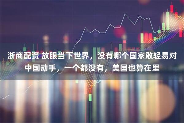 浙商配资 放眼当下世界，没有哪个国家敢轻易对中国动手，一个都没有，美国也算在里