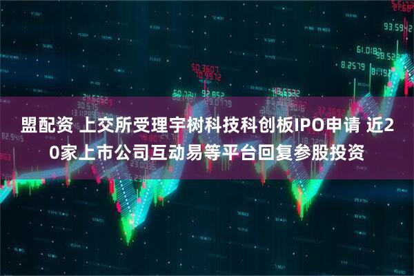 盟配资 上交所受理宇树科技科创板IPO申请 近20家上市公司互动易等平台回复参股投资
