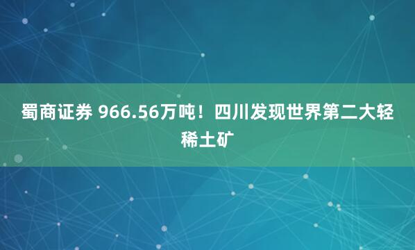 蜀商证券 966.56万吨！四川发现世界第二大轻稀土矿