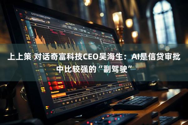 上上策 对话奇富科技CEO吴海生：AI是信贷审批中比较强的“副驾驶”