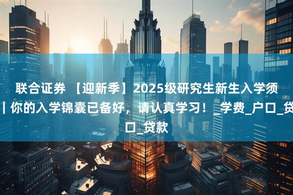 联合证券 【迎新季】2025级研究生新生入学须知｜你的入学锦囊已备好，请认真学习！_学费_户口_贷款