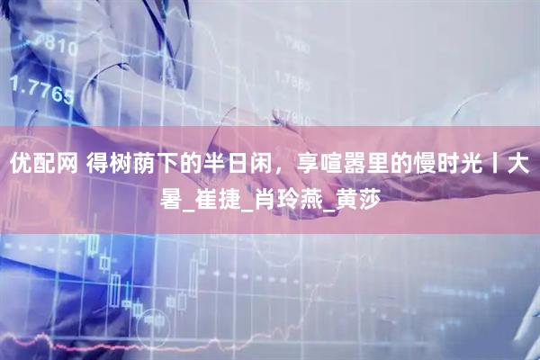优配网 得树荫下的半日闲，享喧嚣里的慢时光丨大暑_崔捷_肖玲燕_黄莎